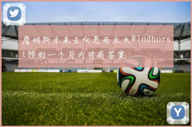 詹姆斯未来去向悬而未决Windhorst预测一个月内将有答案