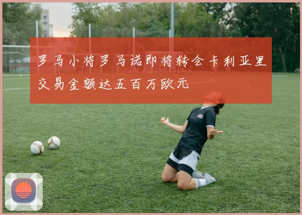 罗马小将罗马诺即将转会卡利亚里交易金额达五百万欧元