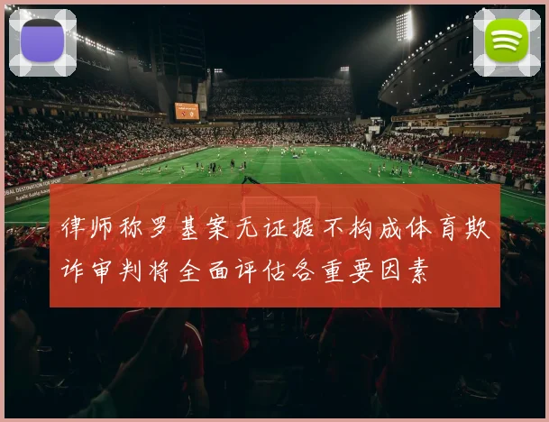 律师称罗基案无证据不构成体育欺诈审判将全面评估各重要因素