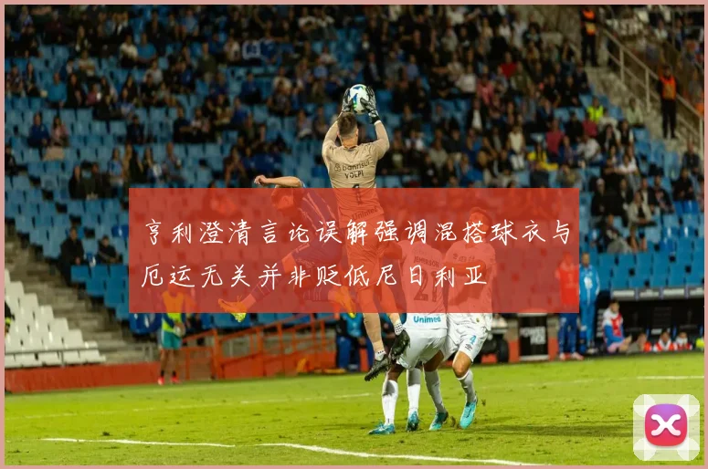 亨利澄清言论误解强调混搭球衣与厄运无关并非贬低尼日利亚