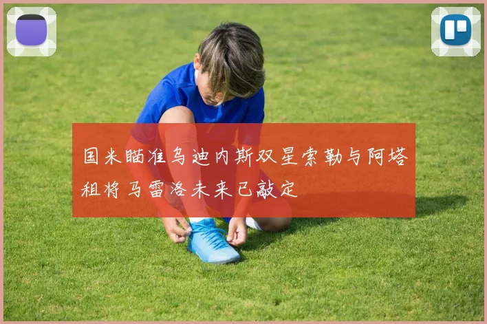 国米瞄准乌迪内斯双星索勒与阿塔租将马雷洛未来已敲定