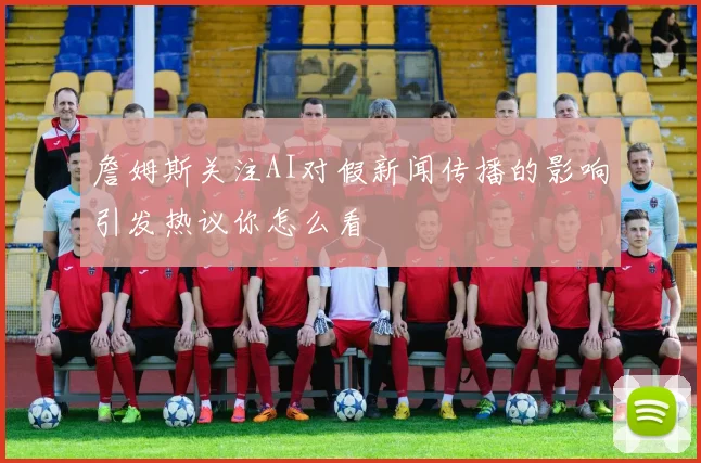 詹姆斯关注AI对假新闻传播的影响引发热议你怎么看