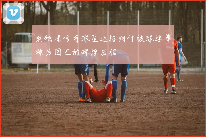 利物浦传奇球星达格利什被球迷尊称为国王的辉煌历程