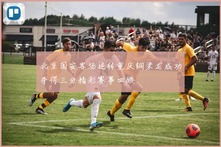 北京国安客场逆转重庆铜梁龙成功夺得三分精彩赛事回顾