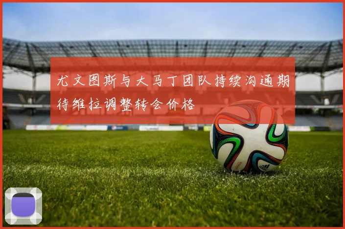 尤文图斯与大马丁团队持续沟通期待维拉调整转会价格