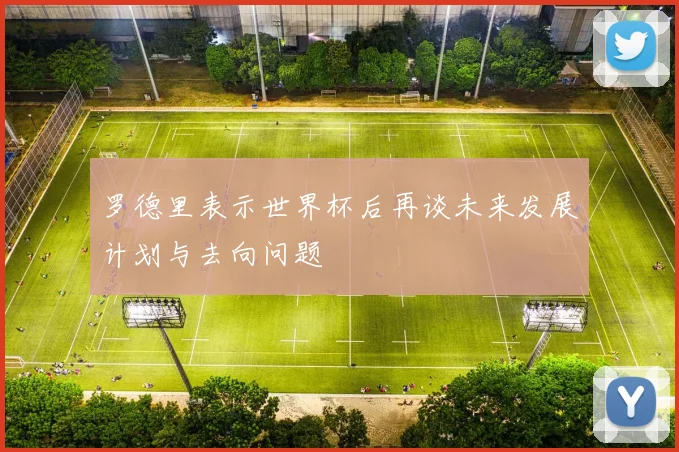 罗德里表示世界杯后再谈未来发展计划与去向问题