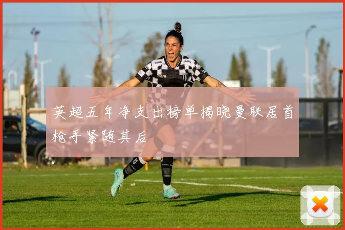 英超五年净支出榜单揭晓曼联居首枪手紧随其后