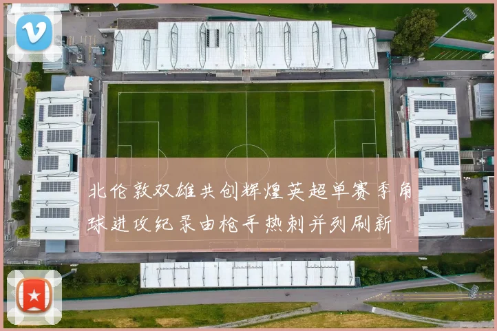 北伦敦双雄共创辉煌英超单赛季角球进攻纪录由枪手热刺并列刷新