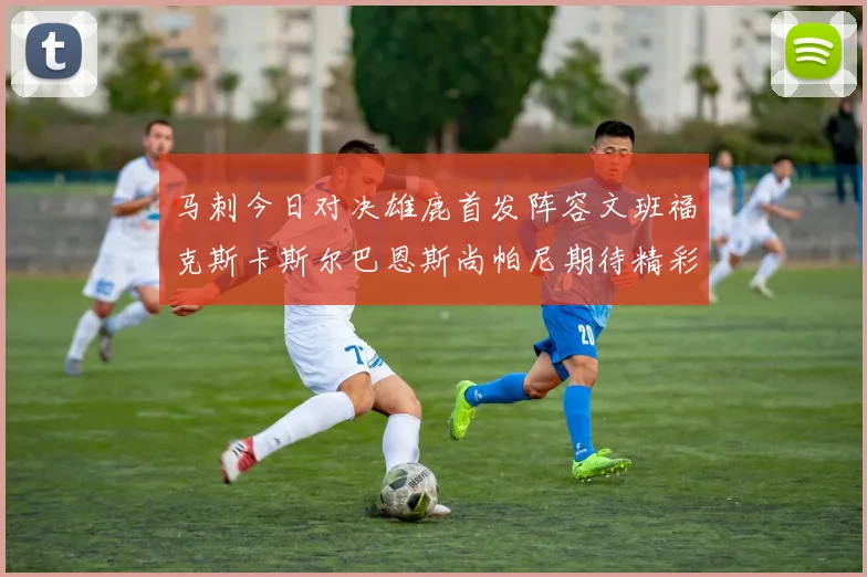 马刺今日对决雄鹿首发阵容文班福克斯卡斯尔巴恩斯尚帕尼期待精彩表现