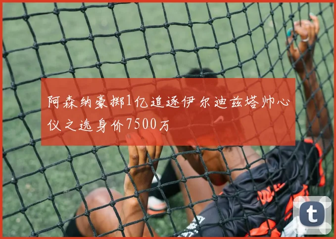 阿森纳豪掷1亿追逐伊尔迪兹塔帅心仪之选身价7500万