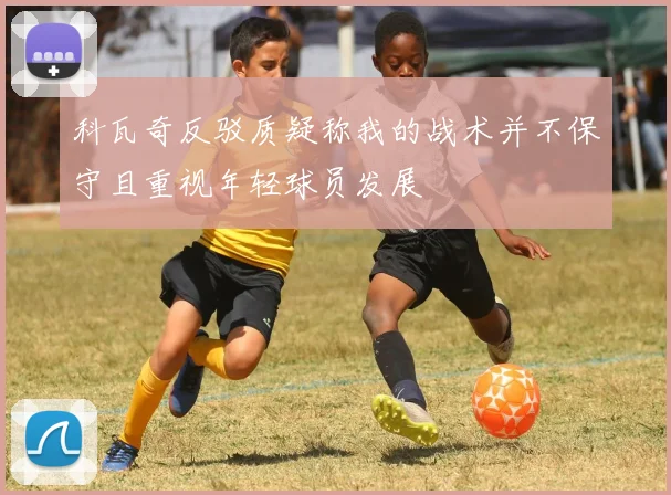 科瓦奇反驳质疑称我的战术并不保守且重视年轻球员发展