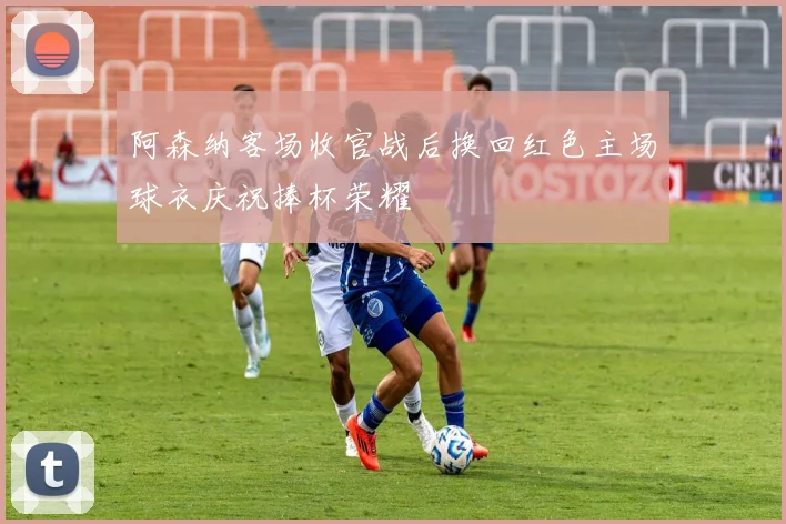 阿森纳客场收官战后换回红色主场球衣庆祝捧杯荣耀