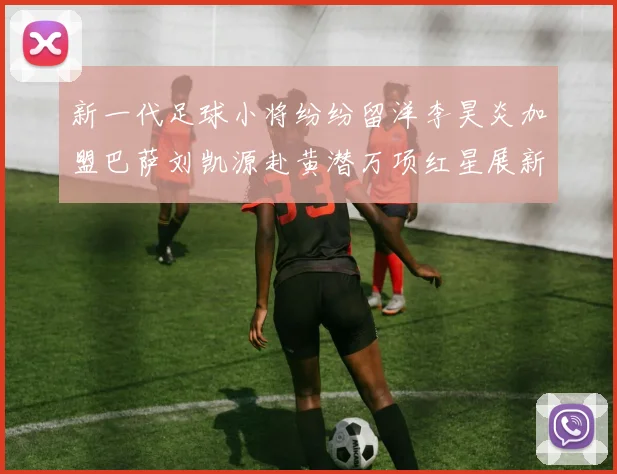 新一代足球小将纷纷留洋李昊炎加盟巴萨刘凯源赴黄潜万项红星展新希望