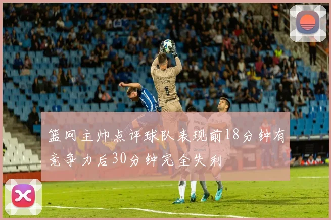篮网主帅点评球队表现前18分钟有竞争力后30分钟完全失利