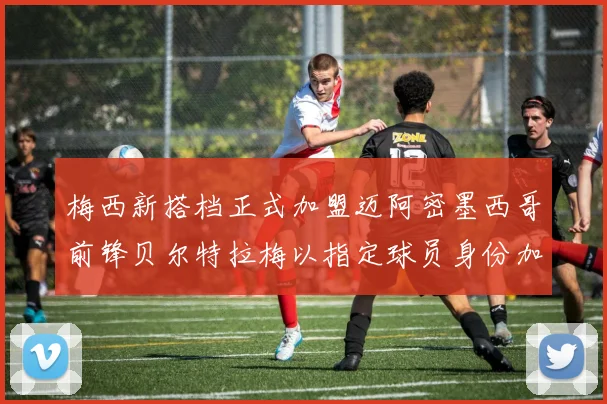 梅西新搭档正式加盟迈阿密墨西哥前锋贝尔特拉梅以指定球员身份加盟
