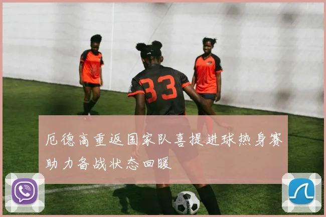 厄德高重返国家队喜提进球热身赛助力备战状态回暖