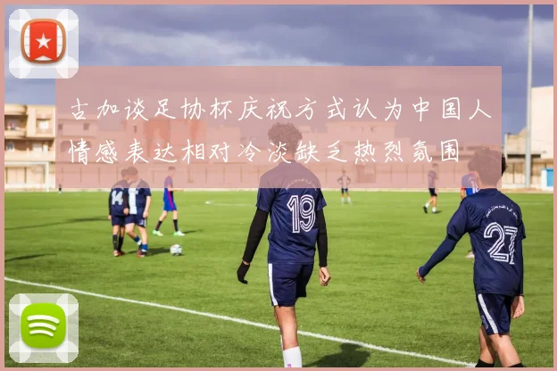 古加谈足协杯庆祝方式认为中国人情感表达相对冷淡缺乏热烈氛围