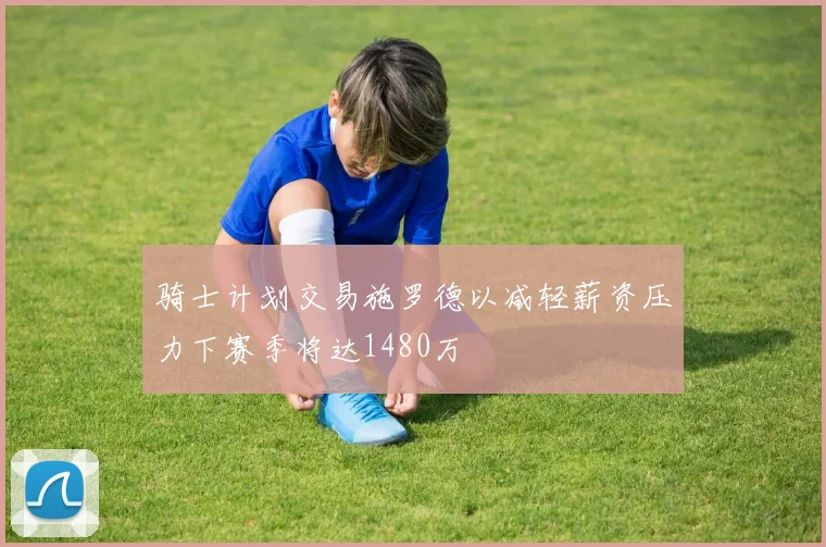 骑士计划交易施罗德以减轻薪资压力下赛季将达1480万