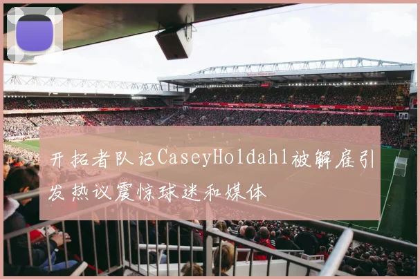 开拓者队记CaseyHoldahl被解雇引发热议震惊球迷和媒体