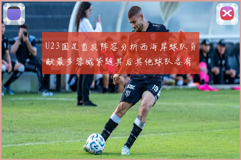U23国足首发阵容分析西海岸球队贡献最多蓉城紧随其后其他球队各有代表