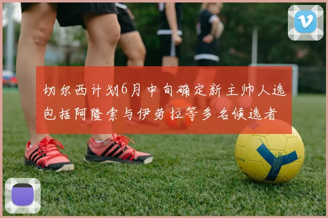 切尔西计划6月中旬确定新主帅人选包括阿隆索与伊劳拉等多名候选者