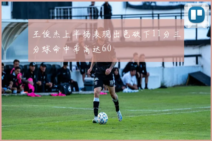 王俊杰上半场表现出色砍下11分三分球命中率高达60