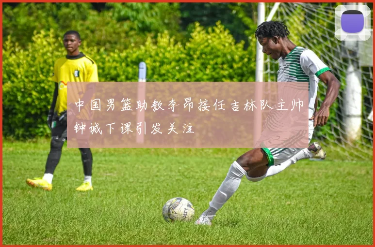 中国男篮助教李昂接任吉林队主帅钟诚下课引发关注