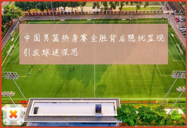 中国男篮热身赛全胜背后隐忧显现引发球迷深思