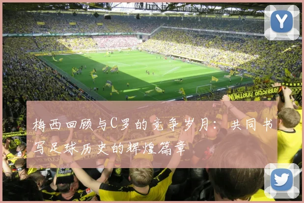 梅西回顾与C罗的竞争岁月：共同书写足球历史的辉煌篇章