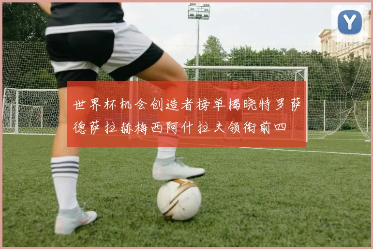 世界杯机会创造者榜单揭晓特罗萨德萨拉赫梅西阿什拉夫领衔前四