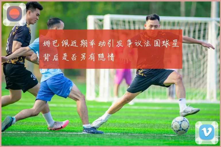 姆巴佩近期举动引发争议法国球星背后是否另有隐情